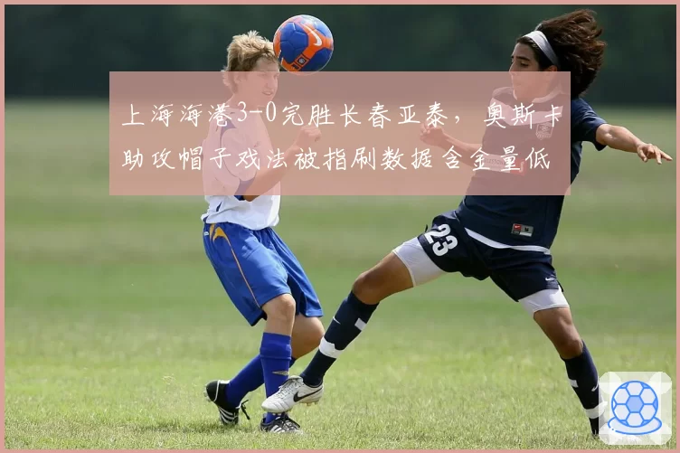 上海海港3-0完胜长春亚泰，奥斯卡助攻帽子戏法被指刷数据含金量低