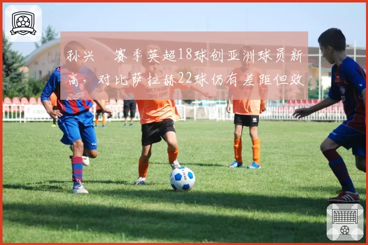 孙兴慜赛季英超18球创亚洲球员新高,对比萨拉赫22球仍有差距但效率提升