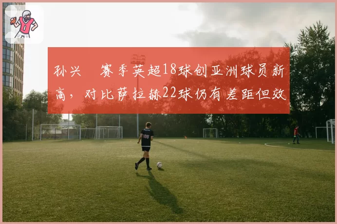 孙兴慜赛季英超18球创亚洲球员新高，对比萨拉赫22球仍有差距但效率提升