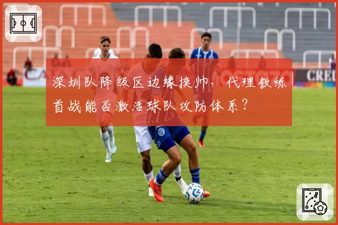 深圳队降级区边缘换帅，代理教练首战能否激活球队攻防体系？