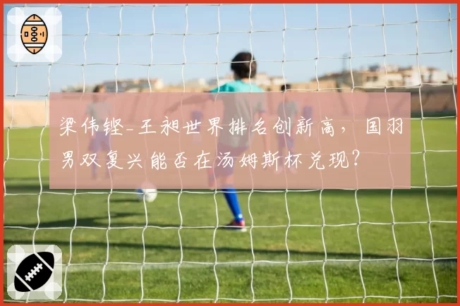 梁伟铿_王昶世界排名创新高,国羽男双复兴能否在汤姆斯杯兑现?