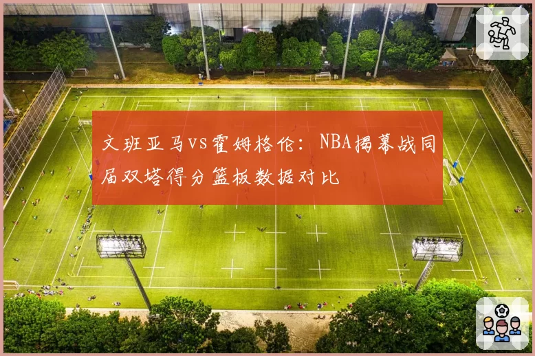 文班亚马vs霍姆格伦:NBA揭幕战同届双塔得分篮板数据对比