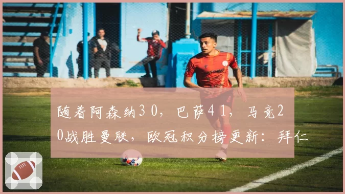 随着阿森纳3 0，巴萨4 1，马竞2 0战胜曼联，欧冠积分榜更新：拜仁位列第4