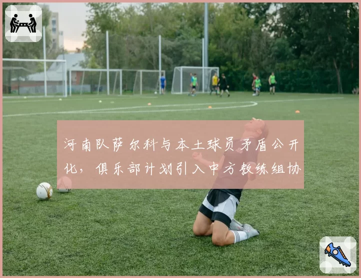 河南队萨尔科与本土球员矛盾公开化，俱乐部计划引入中方教练组协调