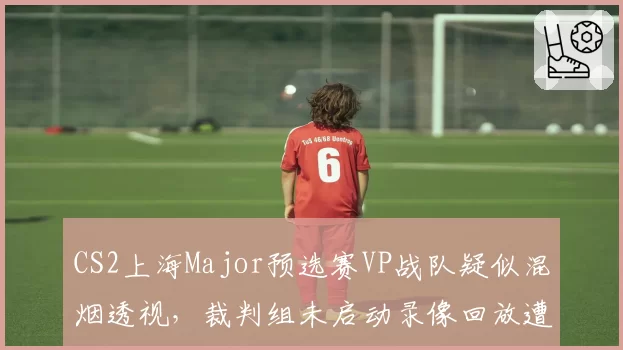 CS2上海Major预选赛VP战队疑似混烟透视，裁判组未启动录像回放遭职业选手炮轰