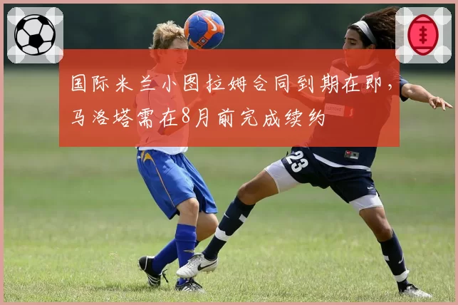 国际米兰小图拉姆合同到期在即,马洛塔需在8月前完成续约