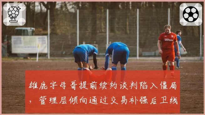 雄鹿字母哥提前续约谈判陷入僵局，管理层倾向通过交易补强后卫线