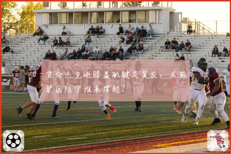 贾伦杰克逊膝盖肌腱炎复发，灰熊禁区防守谁来撑起？