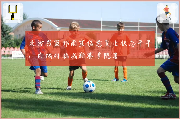 北控男篮邹雨宸伤愈复出状态平平，内线对抗成新赛季隐患