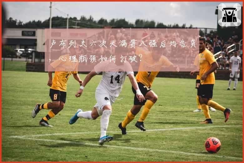 卢布列夫六次大满贯八强后均告负,心理瓶颈如何打破?
