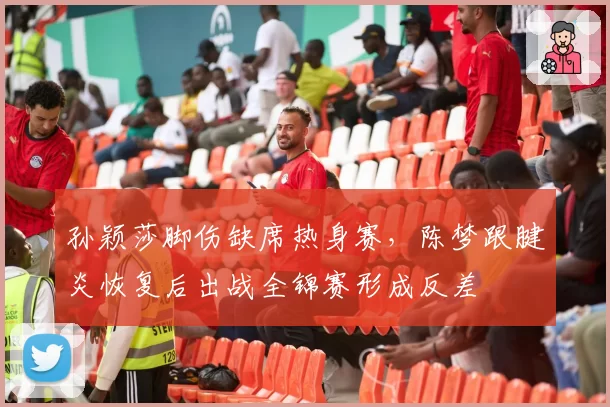 孙颖莎脚伤缺席热身赛，陈梦跟腱炎恢复后出战全锦赛形成反差
