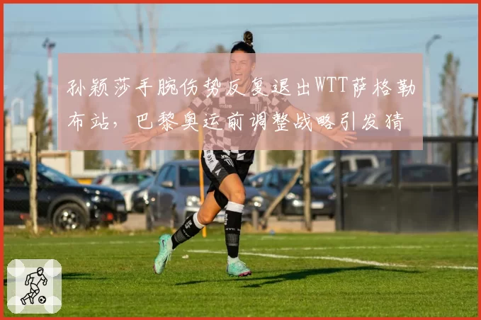孙颖莎手腕伤势反复退出WTT萨格勒布站，巴黎奥运前调整战略引发猜测