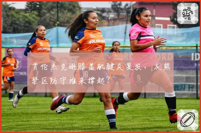 贾伦杰克逊膝盖肌腱炎复发，灰熊禁区防守谁来撑起？