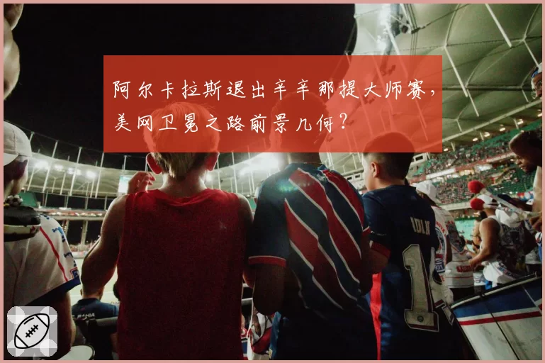 阿尔卡拉斯退出辛辛那提大师赛，美网卫冕之路前景几何？