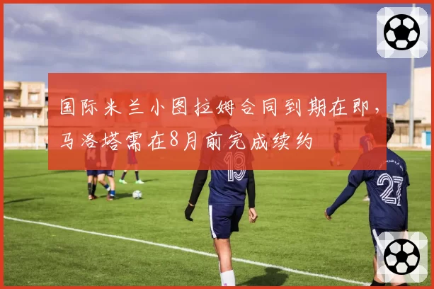 国际米兰小图拉姆合同到期在即，马洛塔需在8月前完成续约