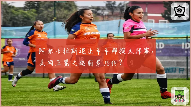 阿尔卡拉斯退出辛辛那提大师赛,美网卫冕之路前景几何?