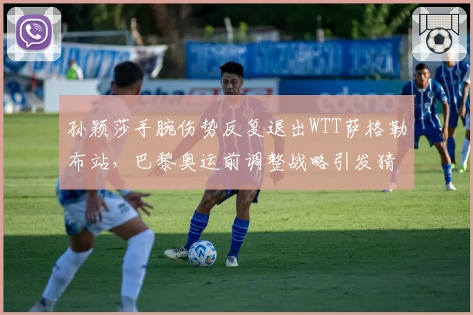孙颖莎手腕伤势反复退出WTT萨格勒布站，巴黎奥运前调整战略引发猜测