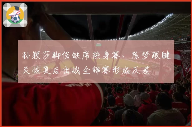 孙颖莎脚伤缺席热身赛,陈梦跟腱炎恢复后出战全锦赛形成反差