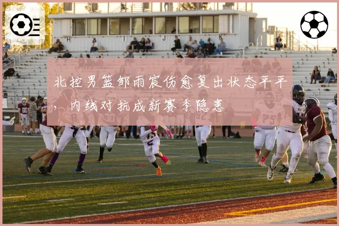 北控男篮邹雨宸伤愈复出状态平平，内线对抗成新赛季隐患