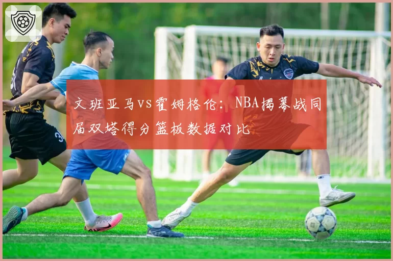 文班亚马vs霍姆格伦:NBA揭幕战同届双塔得分篮板数据对比