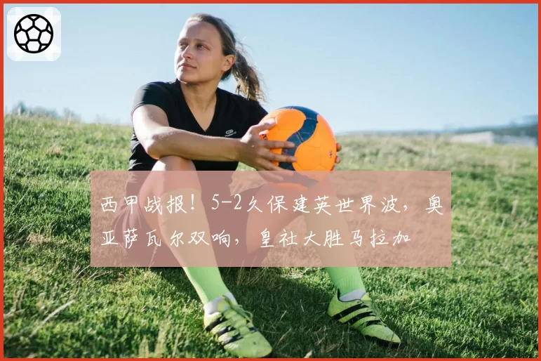 西甲战报！5-2久保建英世界波，奥亚萨瓦尔双响，皇社大胜马拉加