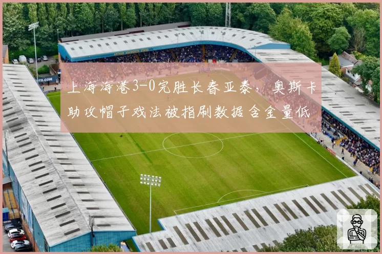 上海海港3-0完胜长春亚泰，奥斯卡助攻帽子戏法被指刷数据含金量低