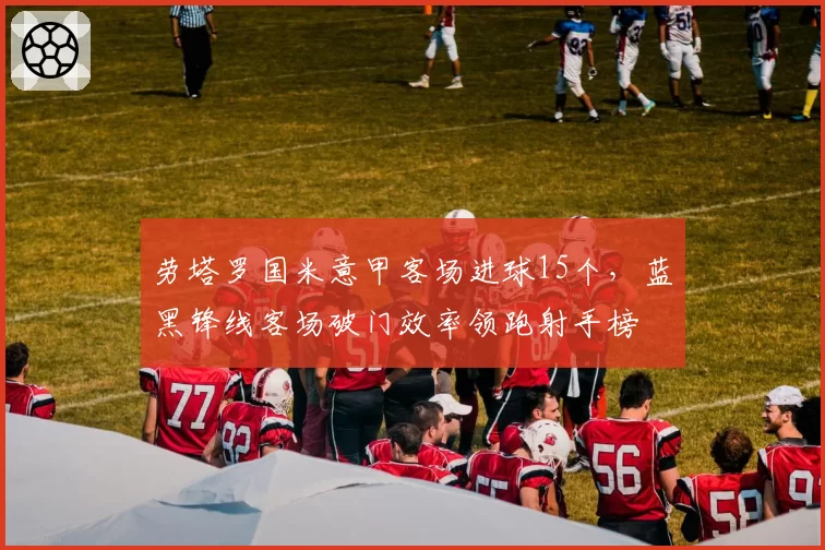 劳塔罗国米意甲客场进球15个，蓝黑锋线客场破门效率领跑射手榜