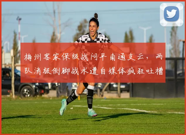 梅州客家保级战闷平南通支云,两队消极倒脚战术遭自媒体疯狂吐槽