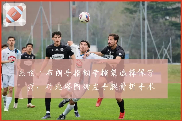 杰伦·布朗手指韧带撕裂选择保守治疗，对比塔图姆左手腕骨折手术康复周期安全性对比