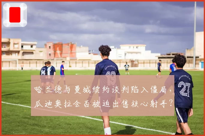 哈兰德与曼城续约谈判陷入僵局，瓜迪奥拉会否被迫出售核心射手？
