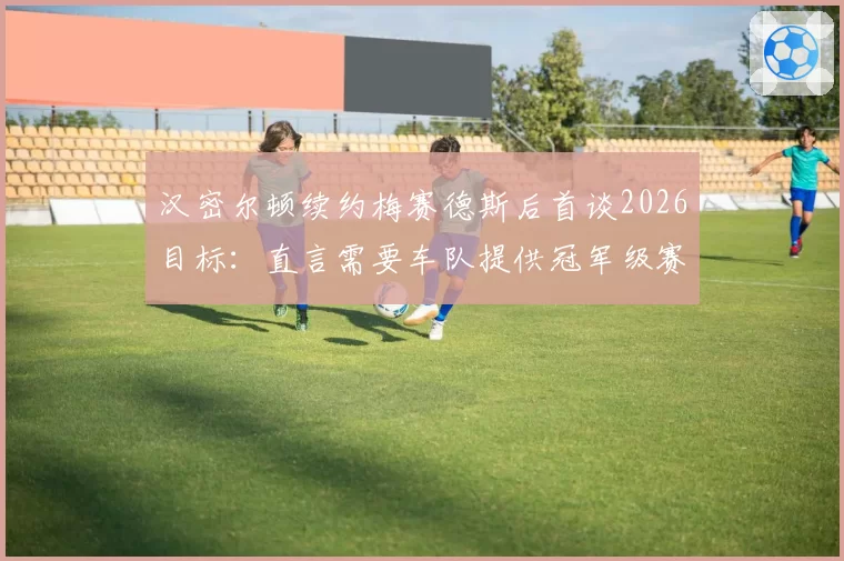 汉密尔顿续约梅赛德斯后首谈2026目标：直言需要车队提供冠军级赛车