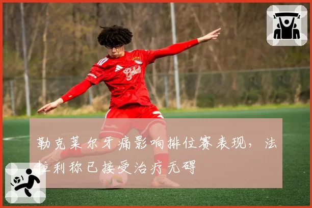 勒克莱尔牙痛影响排位赛表现，法拉利称已接受治疗无碍
