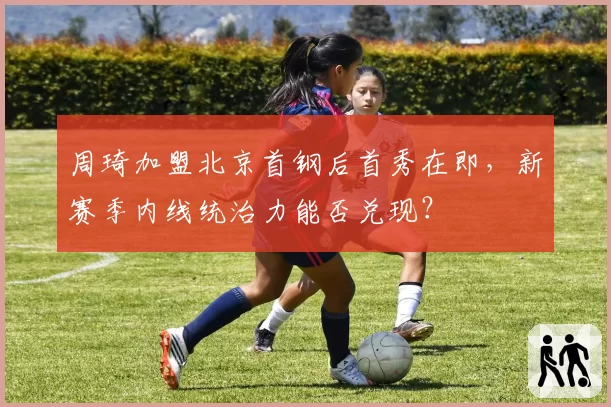 周琦加盟北京首钢后首秀在即，新赛季内线统治力能否兑现？