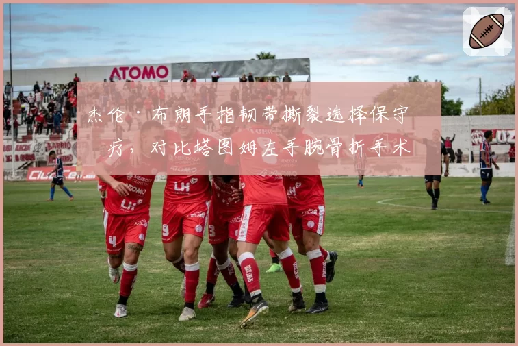杰伦·布朗手指韧带撕裂选择保守治疗，对比塔图姆左手腕骨折手术康复周期安全性对比